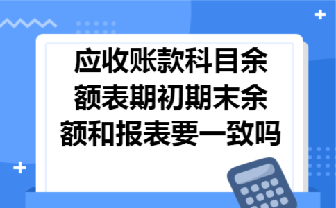 应收账款科目余额表期初期末余额和报表要一致吗 应收账款科目余额表期初期末余额和报表要一致吗