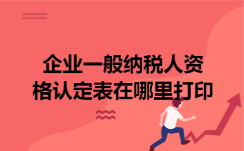 企业一般纳税人资格认定表在哪里打印 企业一般纳税人资格认定表在哪里打印
