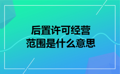后置许可经营范围是什么意思 后置许可经营范围是什么意思