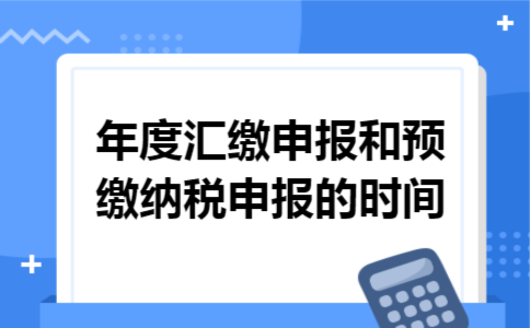 年度汇缴申报和预缴纳税申报的时间 年度汇缴申报和预缴纳税申报的时间