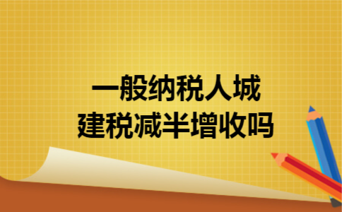 一般纳税人城建税减半增收吗 一般纳税人城建税减半增收吗