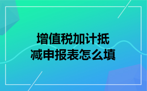 增值税加计抵减申报表怎么填 增值税加计抵减申报表怎么填