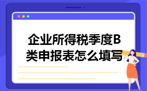 企业所得税季度B类申报表怎么填写 企业所得税季度B类申报表怎么填写