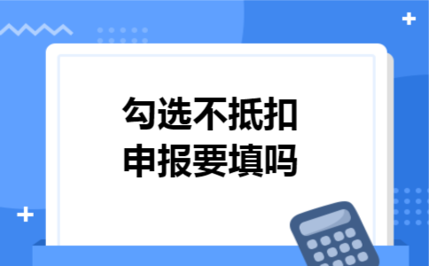 勾选不抵扣申报要填吗 勾选不抵扣申报要填吗