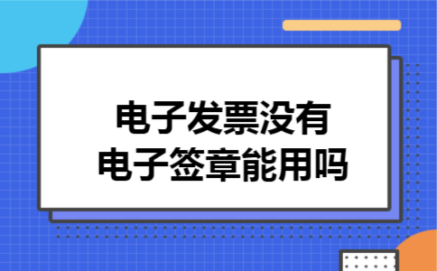 电子发票没有电子签章能用吗 电子发票没有电子签章能用吗