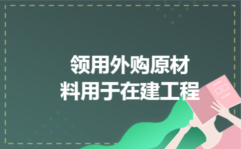 领用外购原材料用于在建工程 领用外购原材料用于在建工程