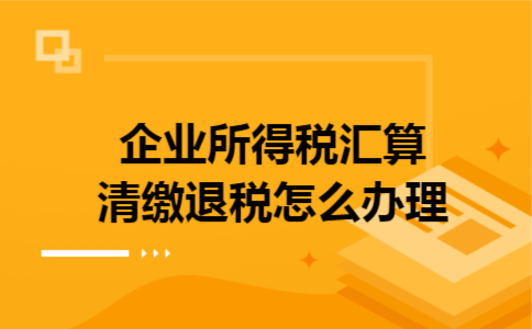 企业所得税汇算清缴退税怎么办理