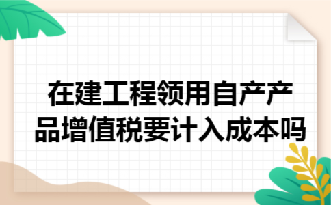 在建工程领用自产产品增值税要计入成本吗