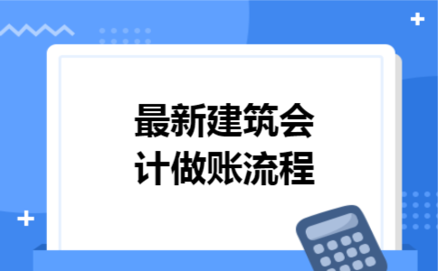 最新建筑会计做账流程 最新建筑会计做账流程