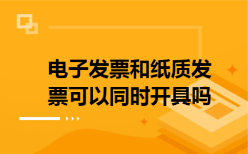 电子发票和纸质发票可以同时开具吗 电子发票和纸质发票可以同时开具吗