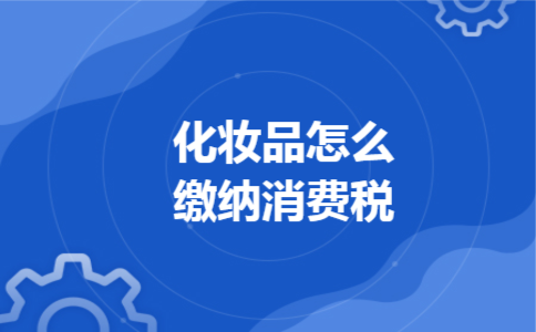 化妆品怎么缴纳消费税 化妆品怎么缴纳消费税