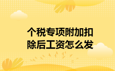 个税专项附加扣除后工资怎么发 个税专项附加扣除后工资怎么发