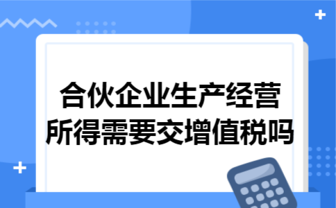 合伙企业生产经营所得需要交增值税吗 合伙企业生产经营所得需要交增值税吗