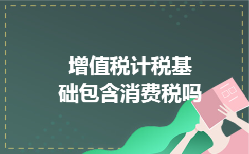增值税计税基础包含消费税吗 增值税计税基础包含消费税吗