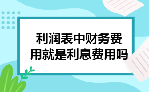 利润表中财务费用就是利息费用吗 利润表中财务费用就是利息费用吗
