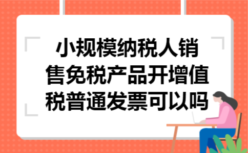 小规模纳税人销售免税产品开增值税普通发票可以吗