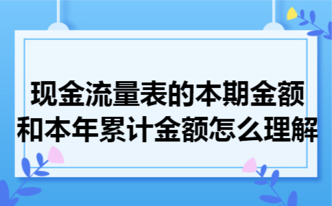 现金流量表的本期金额和本年累计金额怎么理解 现金流量表的本期金额和本年累计金额怎么理解