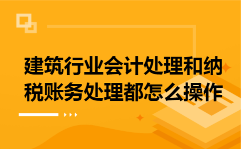 建筑行业会计处理和纳税账务处理都怎么操作