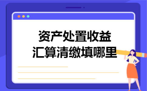 资产处置收益汇算清缴填哪里 资产处置收益汇算清缴填哪里