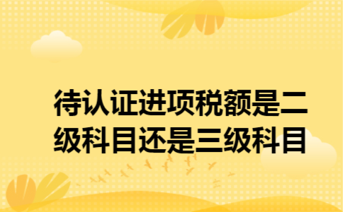 待认证进项税额是二级科目还是三级科目 待认证进项税额是二级科目还是三级科目