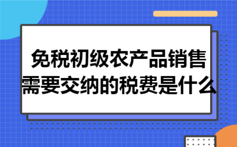 免税初级农产品销售,需要交纳的税费是什么