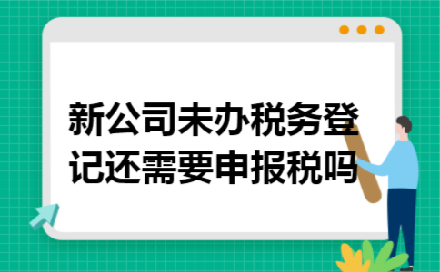 新公司未办税务登记还需要申报税吗 新公司未办税务登记还需要申报税吗