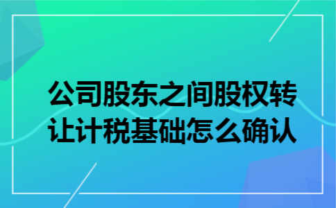 公司股东之间股权转让计税基础怎么确认 公司股东之间股权转让计税基础怎么确认