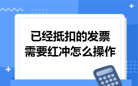 已经抵扣的发票需要红冲怎么操作 已经抵扣的发票需要红冲怎么操作