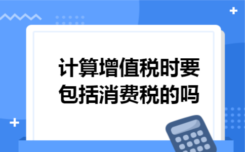 计算增值税时要包括消费税的吗 计算增值税时要包括消费税的吗
