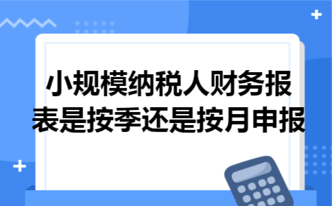 小规模纳税人财务报表是按季还是按月申报 小规模纳税人财务报表是按季还是按月申报