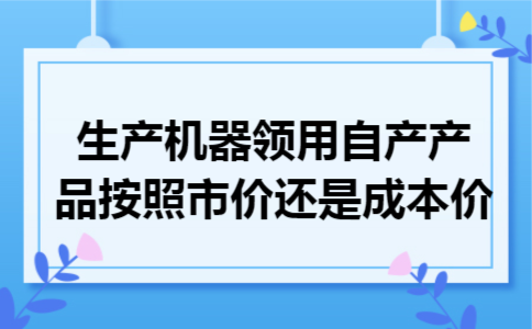 生产机器领用自产产品按照市价还是成本价 生产机器领用自产产品按照市价还是成本价
