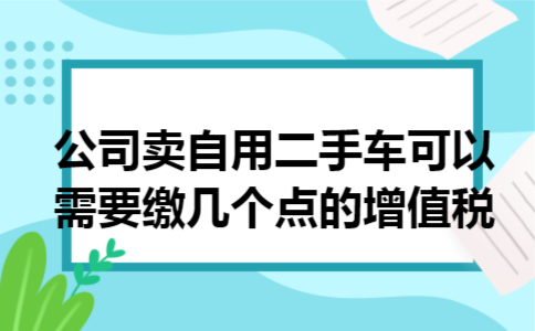 公司卖自用二手车可以需要缴几个点的增值税 公司卖自用二手车可以需要缴几个点的增值税