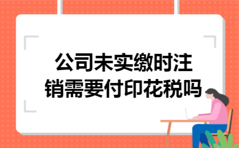 公司未实缴时注销需要付印花税吗 公司未实缴时注销需要付印花税吗