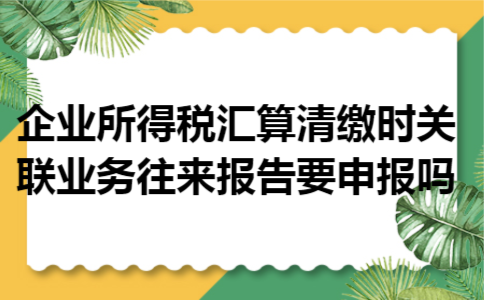 企业所得税汇算清缴时关联业务往来报告要申报吗 企业所得税汇算清缴时关联业务往来报告要申报吗