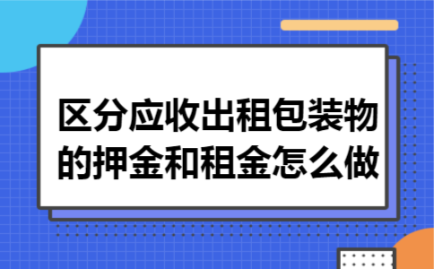 区分应收出租包装物的押金和租金怎么做 区分应收出租包装物的押金和租金怎么做