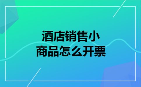 酒店销售小商品怎么开票 酒店销售小商品怎么开票