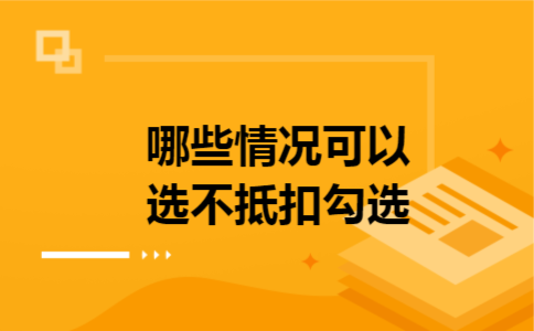 哪些情况可以选不抵扣勾选 哪些情况可以选不抵扣勾选