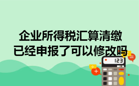 企业所得税汇算清缴已经申报了可以修改吗 企业所得税汇算清缴已经申报了可以修改吗
