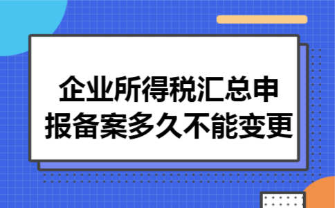 企业所得税汇总申报备案多久不能变更