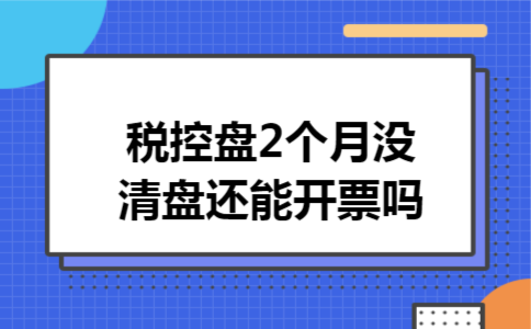 税控盘2个月没清盘还能开票吗