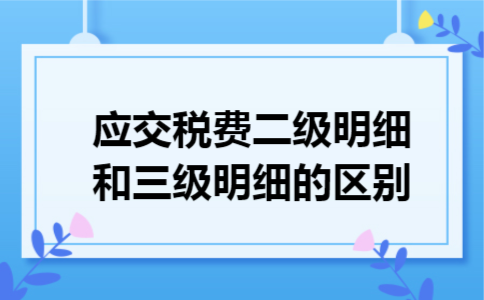 应交税费二级明细和三级明细的区别 应交税费二级明细和三级明细的区别