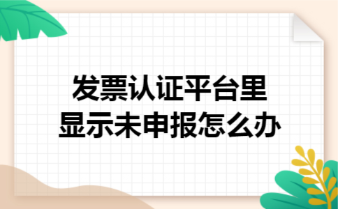 发票认证平台里显示未申报怎么办 发票认证平台里显示未申报怎么办
