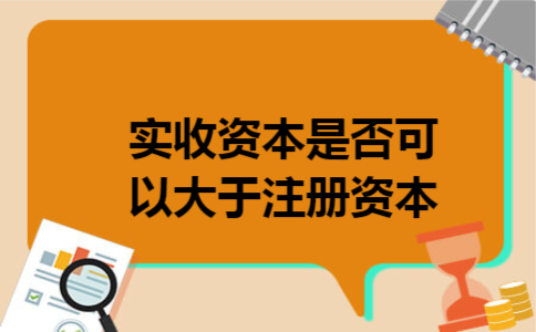 实收资本是否可以大于注册资本 实收资本是否可以大于注册资本