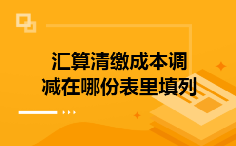 汇算清缴成本调减在哪份表里填列 汇算清缴成本调减在哪份表里填列