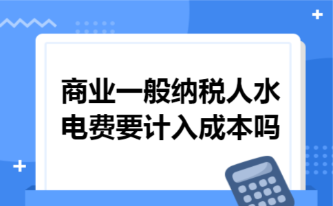 商业一般纳税人水电费要计入成本吗 商业一般纳税人水电费要计入成本吗