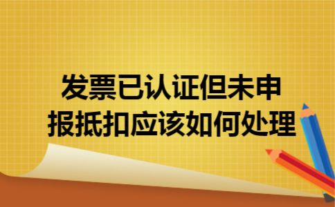 发票已认证但未申报抵扣,应该如何处理
