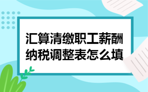 汇算清缴职工薪酬纳税调整表怎么填 汇算清缴职工薪酬纳税调整表怎么填