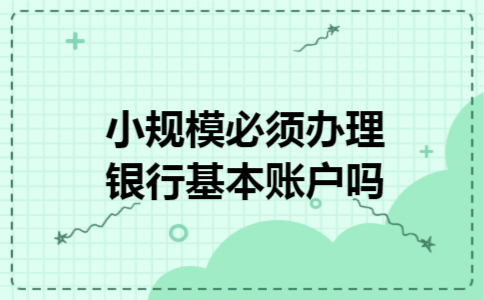 小规模必须办理银行基本账户吗 小规模必须办理银行基本账户吗
