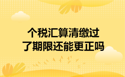 个税汇算清缴过了期限还能更正吗