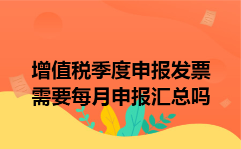 增值税季度申报发票需要每月申报汇总吗